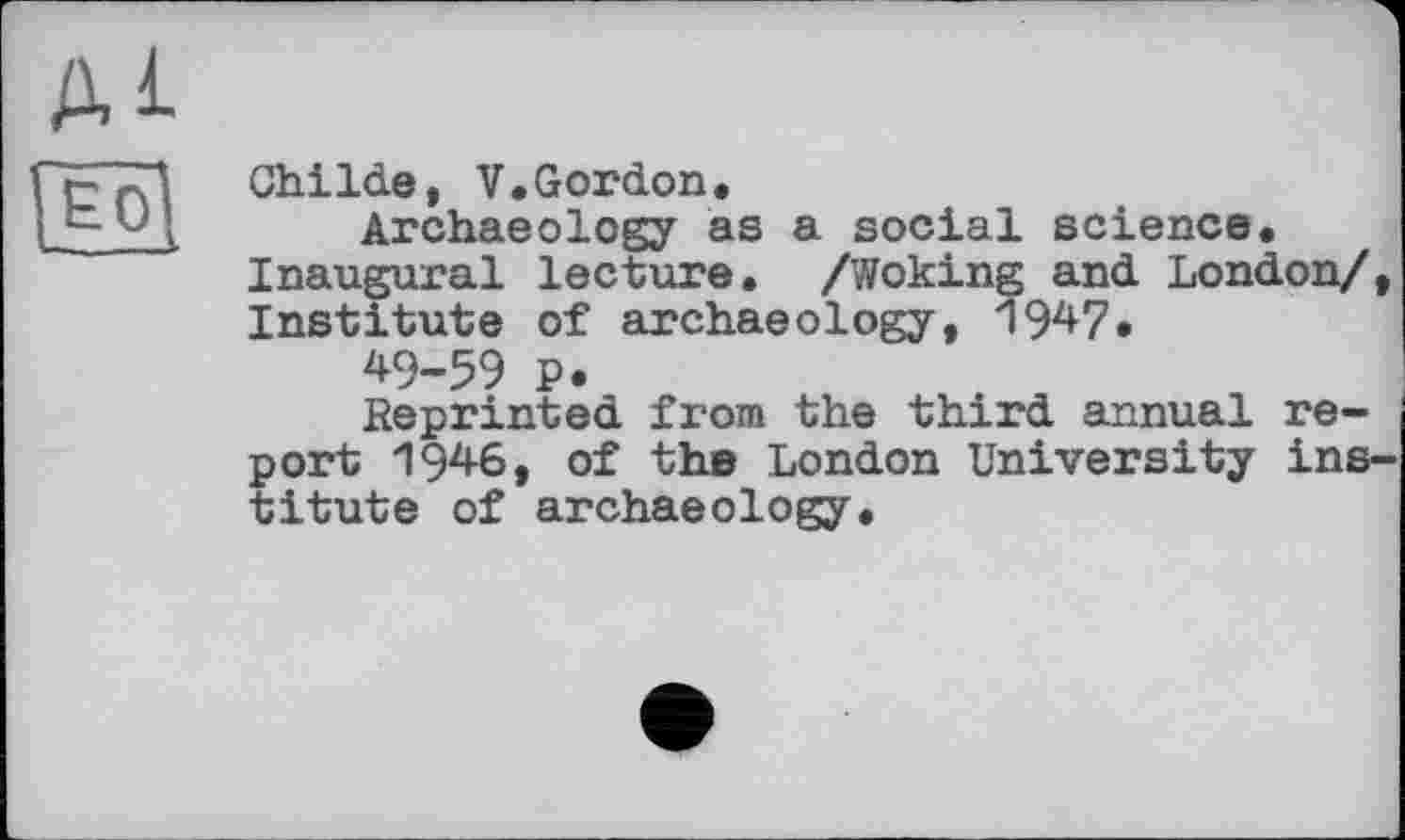 ﻿ді
[Ëôl
ChiIde, V.Gordon.
Archaeology as a social science. Inaugural lecture. /Woking and London/, Institute of archaeology, 1947.
49-59 P.
Reprinted from the third annual report 1946, of the London University institute of archaeology.